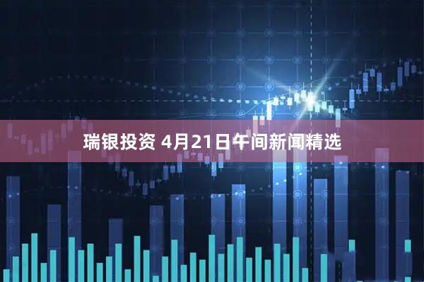 瑞银投资 4月21日午间新闻精选
