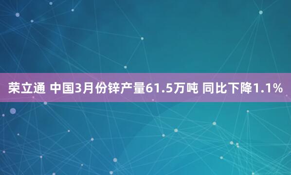 荣立通 中国3月份锌产量61.5万吨 同比下降1.1%