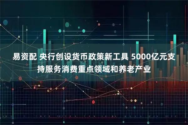 易资配 央行创设货币政策新工具 5000亿元支持服务消费重点领域和养老产业