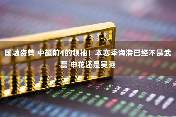 国融资管 中超前4的领袖！本赛季海港已经不是武磊 申花还是吴曦
