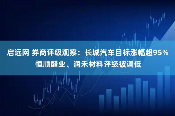 启远网 券商评级观察：长城汽车目标涨幅超95% 恒顺醋业、润禾材料评级被调低