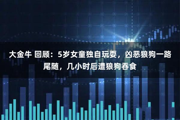 大金牛 回顾：5岁女童独自玩耍，凶恶狼狗一路尾随，几小时后遭狼狗吞食