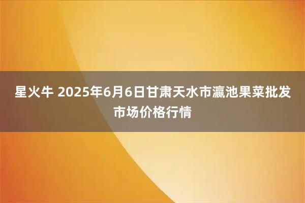 星火牛 2025年6月6日甘肃天水市瀛池果菜批发市场价格行情
