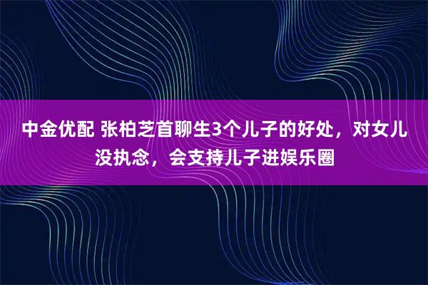 中金优配 张柏芝首聊生3个儿子的好处，对女儿没执念，会支持儿子进娱乐圈