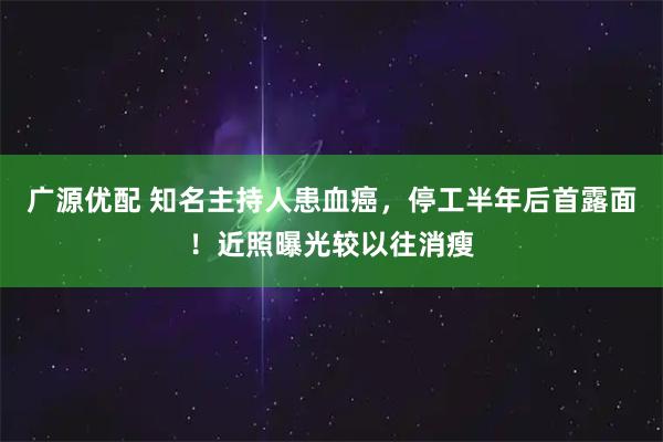 广源优配 知名主持人患血癌，停工半年后首露面！近照曝光较以往消瘦