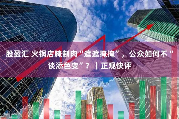 股盈汇 火锅店腌制肉“遮遮掩掩”，公众如何不“谈添色变”？｜正观快评