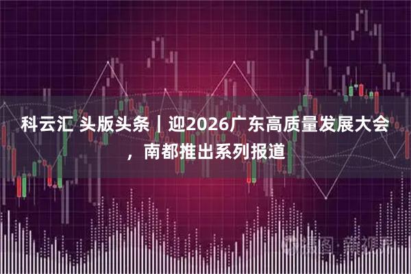 科云汇 头版头条｜迎2026广东高质量发展大会，南都推出系列报道