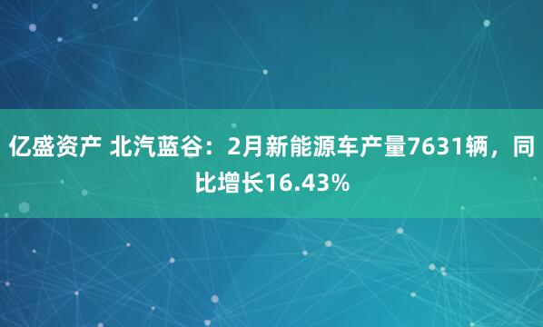 亿盛资产 北汽蓝谷：2月新能源车产量7631辆，同比增长16.43%