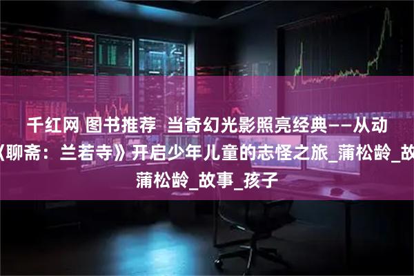 千红网 图书推荐  当奇幻光影照亮经典——从动画电影《聊斋：兰若寺》开启少年儿童的志怪之旅_蒲松龄_故事_孩子